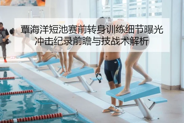 覃海洋短池赛前转身训练细节曝光 冲击纪录前瞻与技战术解析
